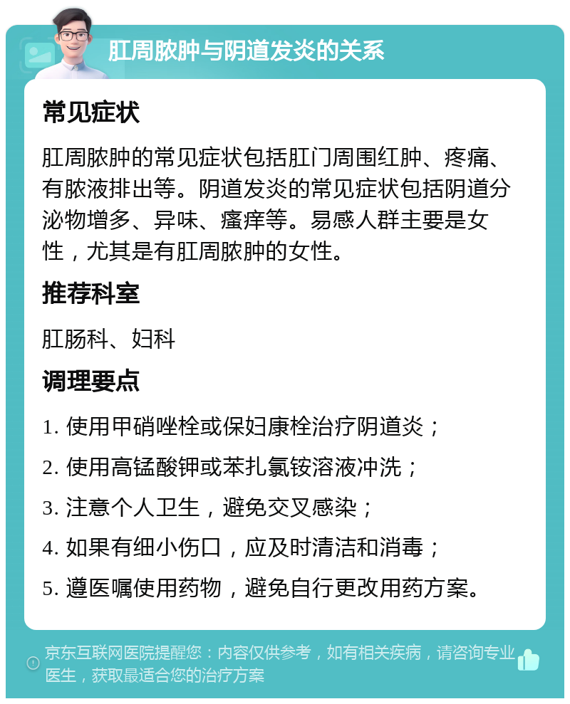 肛周脓肿与阴道发炎的关系 常见症状 肛周脓肿的常见症状包括肛门周围红肿、疼痛、有脓液排出等。阴道发炎的常见症状包括阴道分泌物增多、异味、瘙痒等。易感人群主要是女性，尤其是有肛周脓肿的女性。 推荐科室 肛肠科、妇科 调理要点 1. 使用甲硝唑栓或保妇康栓治疗阴道炎； 2. 使用高锰酸钾或苯扎氯铵溶液冲洗； 3. 注意个人卫生，避免交叉感染； 4. 如果有细小伤口，应及时清洁和消毒； 5. 遵医嘱使用药物，避免自行更改用药方案。