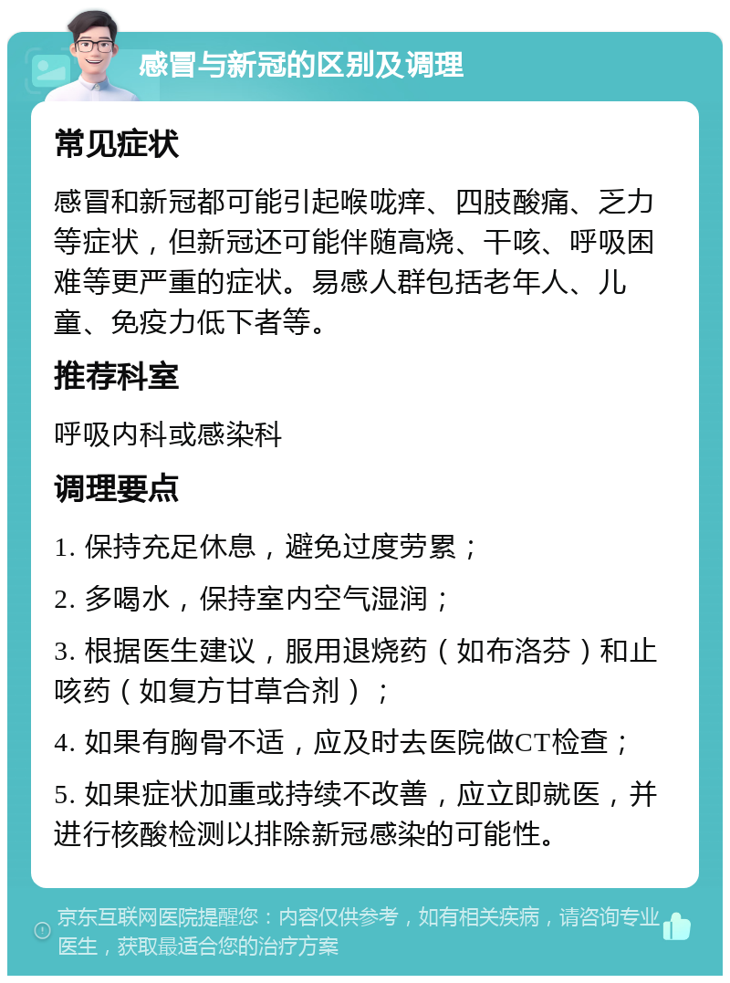 感冒与新冠的区别及调理 常见症状 感冒和新冠都可能引起喉咙痒、四肢酸痛、乏力等症状，但新冠还可能伴随高烧、干咳、呼吸困难等更严重的症状。易感人群包括老年人、儿童、免疫力低下者等。 推荐科室 呼吸内科或感染科 调理要点 1. 保持充足休息，避免过度劳累； 2. 多喝水，保持室内空气湿润； 3. 根据医生建议，服用退烧药（如布洛芬）和止咳药（如复方甘草合剂）； 4. 如果有胸骨不适，应及时去医院做CT检查； 5. 如果症状加重或持续不改善，应立即就医，并进行核酸检测以排除新冠感染的可能性。