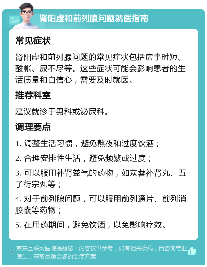 肾阳虚和前列腺问题就医指南 常见症状 肾阳虚和前列腺问题的常见症状包括房事时短、酸帐、尿不尽等。这些症状可能会影响患者的生活质量和自信心，需要及时就医。 推荐科室 建议就诊于男科或泌尿科。 调理要点 1. 调整生活习惯，避免熬夜和过度饮酒； 2. 合理安排性生活，避免频繁或过度； 3. 可以服用补肾益气的药物，如苁蓉补肾丸、五子衍宗丸等； 4. 对于前列腺问题，可以服用前列通片、前列消胶囊等药物； 5. 在用药期间，避免饮酒，以免影响疗效。