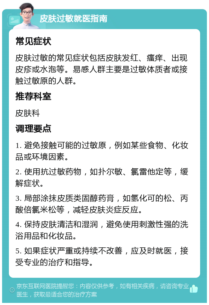 皮肤过敏就医指南 常见症状 皮肤过敏的常见症状包括皮肤发红、瘙痒、出现皮疹或水泡等。易感人群主要是过敏体质者或接触过敏原的人群。 推荐科室 皮肤科 调理要点 1. 避免接触可能的过敏原，例如某些食物、化妆品或环境因素。 2. 使用抗过敏药物，如扑尔敏、氯雷他定等，缓解症状。 3. 局部涂抹皮质类固醇药膏，如氢化可的松、丙酸倍氯米松等，减轻皮肤炎症反应。 4. 保持皮肤清洁和湿润，避免使用刺激性强的洗浴用品和化妆品。 5. 如果症状严重或持续不改善，应及时就医，接受专业的治疗和指导。