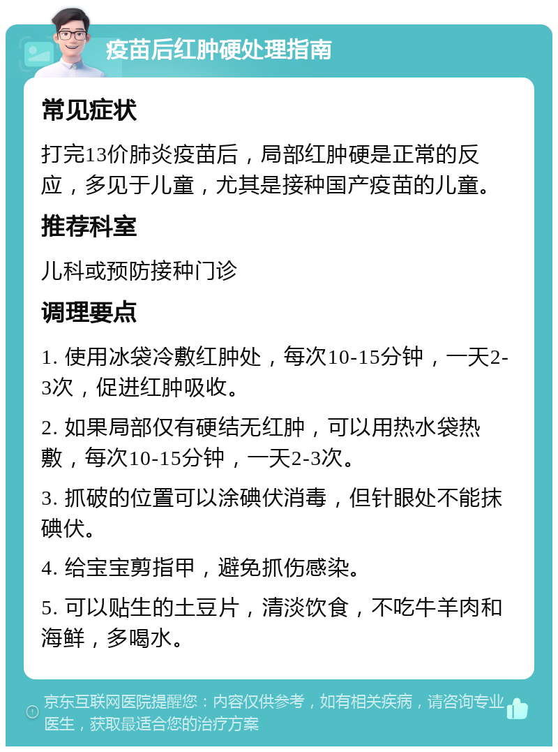 疫苗后红肿硬处理指南 常见症状 打完13价肺炎疫苗后，局部红肿硬是正常的反应，多见于儿童，尤其是接种国产疫苗的儿童。 推荐科室 儿科或预防接种门诊 调理要点 1. 使用冰袋冷敷红肿处，每次10-15分钟，一天2-3次，促进红肿吸收。 2. 如果局部仅有硬结无红肿，可以用热水袋热敷，每次10-15分钟，一天2-3次。 3. 抓破的位置可以涂碘伏消毒，但针眼处不能抹碘伏。 4. 给宝宝剪指甲，避免抓伤感染。 5. 可以贴生的土豆片，清淡饮食，不吃牛羊肉和海鲜，多喝水。