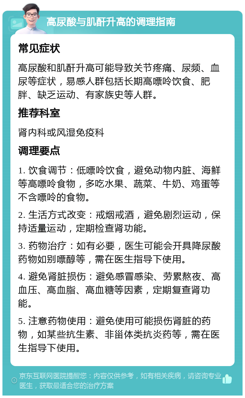 高尿酸与肌酐升高的调理指南 常见症状 高尿酸和肌酐升高可能导致关节疼痛、尿频、血尿等症状，易感人群包括长期高嘌呤饮食、肥胖、缺乏运动、有家族史等人群。 推荐科室 肾内科或风湿免疫科 调理要点 1. 饮食调节：低嘌呤饮食，避免动物内脏、海鲜等高嘌呤食物，多吃水果、蔬菜、牛奶、鸡蛋等不含嘌呤的食物。 2. 生活方式改变：戒烟戒酒，避免剧烈运动，保持适量运动，定期检查肾功能。 3. 药物治疗：如有必要，医生可能会开具降尿酸药物如别嘌醇等，需在医生指导下使用。 4. 避免肾脏损伤：避免感冒感染、劳累熬夜、高血压、高血脂、高血糖等因素，定期复查肾功能。 5. 注意药物使用：避免使用可能损伤肾脏的药物，如某些抗生素、非甾体类抗炎药等，需在医生指导下使用。