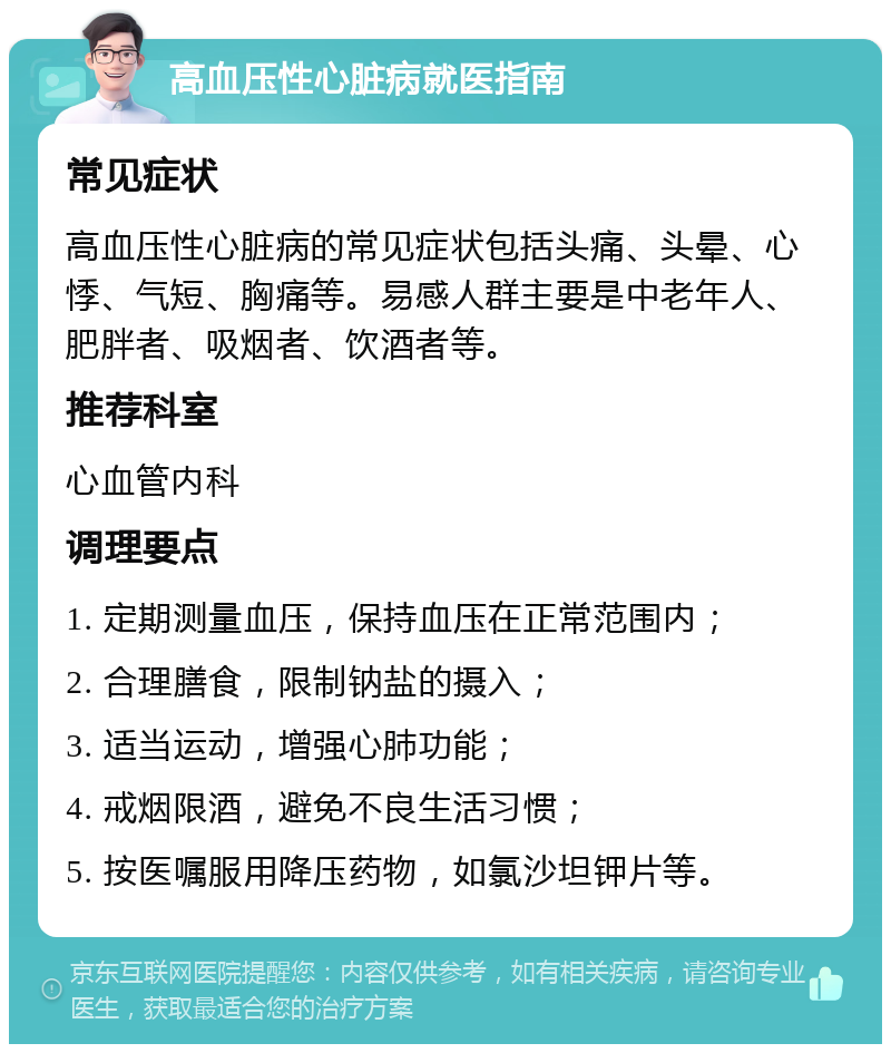 高血压性心脏病就医指南 常见症状 高血压性心脏病的常见症状包括头痛、头晕、心悸、气短、胸痛等。易感人群主要是中老年人、肥胖者、吸烟者、饮酒者等。 推荐科室 心血管内科 调理要点 1. 定期测量血压，保持血压在正常范围内； 2. 合理膳食，限制钠盐的摄入； 3. 适当运动，增强心肺功能； 4. 戒烟限酒，避免不良生活习惯； 5. 按医嘱服用降压药物，如氯沙坦钾片等。