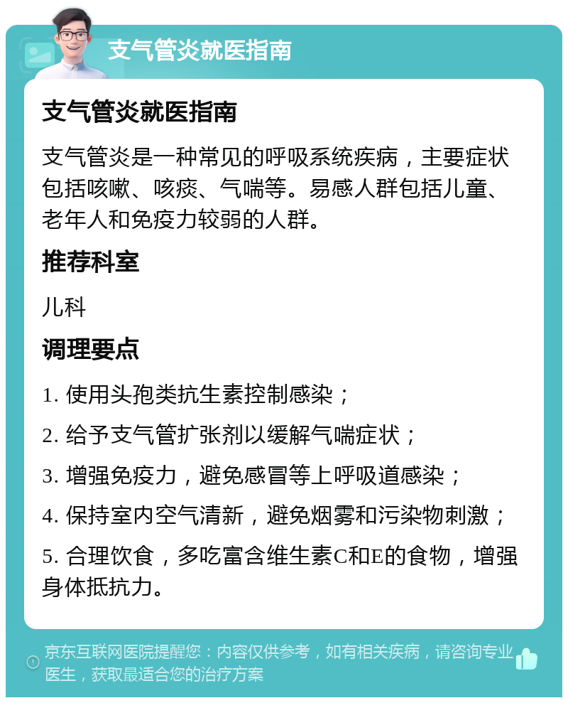 支气管炎就医指南 支气管炎就医指南 支气管炎是一种常见的呼吸系统疾病，主要症状包括咳嗽、咳痰、气喘等。易感人群包括儿童、老年人和免疫力较弱的人群。 推荐科室 儿科 调理要点 1. 使用头孢类抗生素控制感染； 2. 给予支气管扩张剂以缓解气喘症状； 3. 增强免疫力，避免感冒等上呼吸道感染； 4. 保持室内空气清新，避免烟雾和污染物刺激； 5. 合理饮食，多吃富含维生素C和E的食物，增强身体抵抗力。