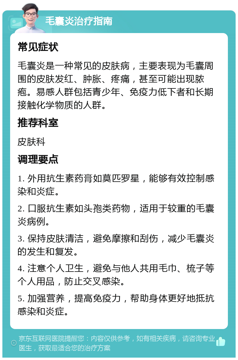 毛囊炎治疗指南 常见症状 毛囊炎是一种常见的皮肤病，主要表现为毛囊周围的皮肤发红、肿胀、疼痛，甚至可能出现脓疱。易感人群包括青少年、免疫力低下者和长期接触化学物质的人群。 推荐科室 皮肤科 调理要点 1. 外用抗生素药膏如莫匹罗星，能够有效控制感染和炎症。 2. 口服抗生素如头孢类药物，适用于较重的毛囊炎病例。 3. 保持皮肤清洁，避免摩擦和刮伤，减少毛囊炎的发生和复发。 4. 注意个人卫生，避免与他人共用毛巾、梳子等个人用品，防止交叉感染。 5. 加强营养，提高免疫力，帮助身体更好地抵抗感染和炎症。