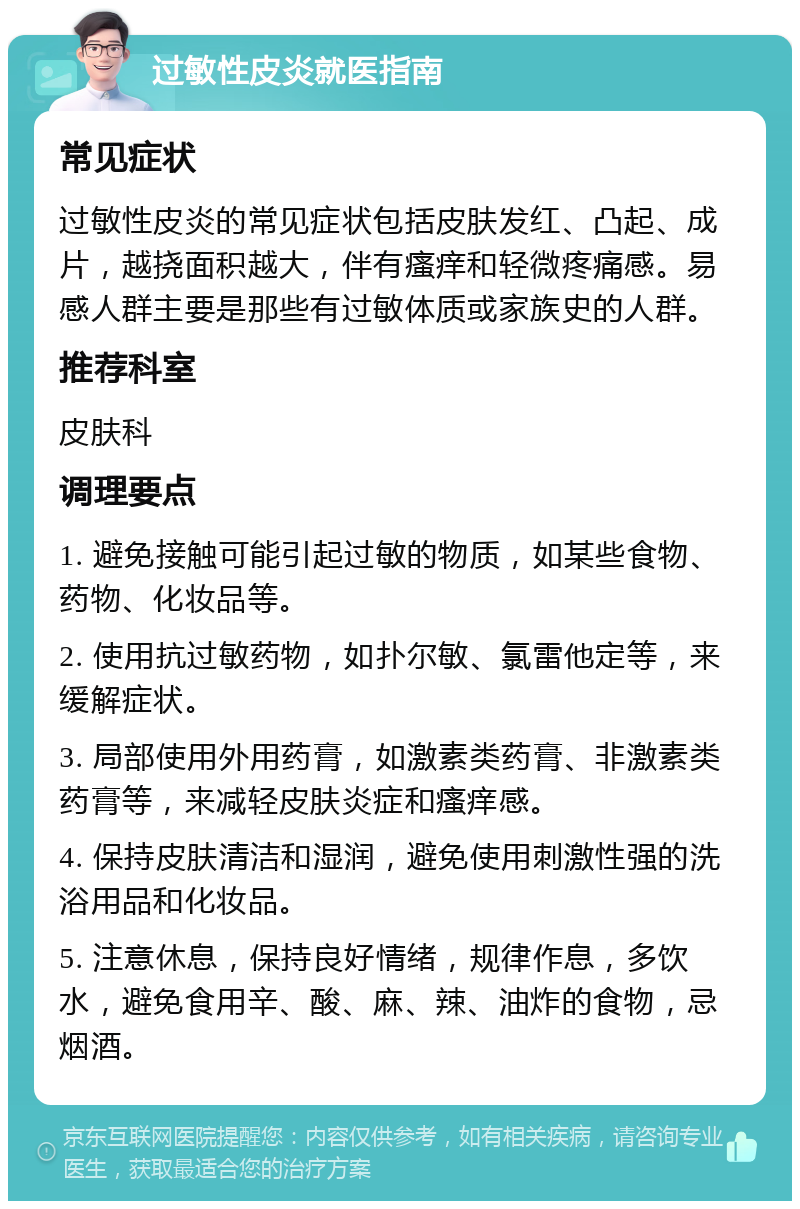 过敏性皮炎就医指南 常见症状 过敏性皮炎的常见症状包括皮肤发红、凸起、成片，越挠面积越大，伴有瘙痒和轻微疼痛感。易感人群主要是那些有过敏体质或家族史的人群。 推荐科室 皮肤科 调理要点 1. 避免接触可能引起过敏的物质，如某些食物、药物、化妆品等。 2. 使用抗过敏药物，如扑尔敏、氯雷他定等，来缓解症状。 3. 局部使用外用药膏，如激素类药膏、非激素类药膏等，来减轻皮肤炎症和瘙痒感。 4. 保持皮肤清洁和湿润，避免使用刺激性强的洗浴用品和化妆品。 5. 注意休息，保持良好情绪，规律作息，多饮水，避免食用辛、酸、麻、辣、油炸的食物，忌烟酒。