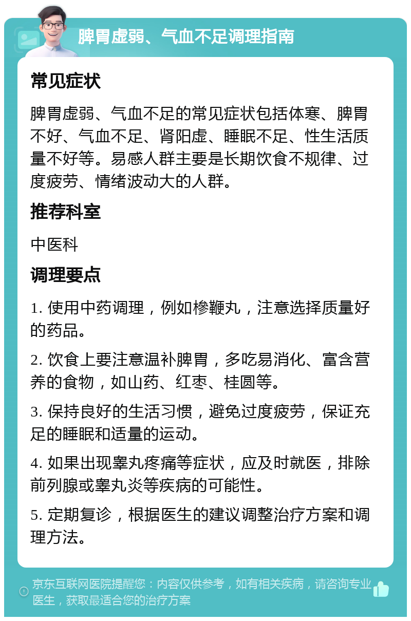 脾胃虚弱、气血不足调理指南 常见症状 脾胃虚弱、气血不足的常见症状包括体寒、脾胃不好、气血不足、肾阳虚、睡眠不足、性生活质量不好等。易感人群主要是长期饮食不规律、过度疲劳、情绪波动大的人群。 推荐科室 中医科 调理要点 1. 使用中药调理，例如槮鞭丸，注意选择质量好的药品。 2. 饮食上要注意温补脾胃，多吃易消化、富含营养的食物，如山药、红枣、桂圆等。 3. 保持良好的生活习惯，避免过度疲劳，保证充足的睡眠和适量的运动。 4. 如果出现睾丸疼痛等症状，应及时就医，排除前列腺或睾丸炎等疾病的可能性。 5. 定期复诊，根据医生的建议调整治疗方案和调理方法。