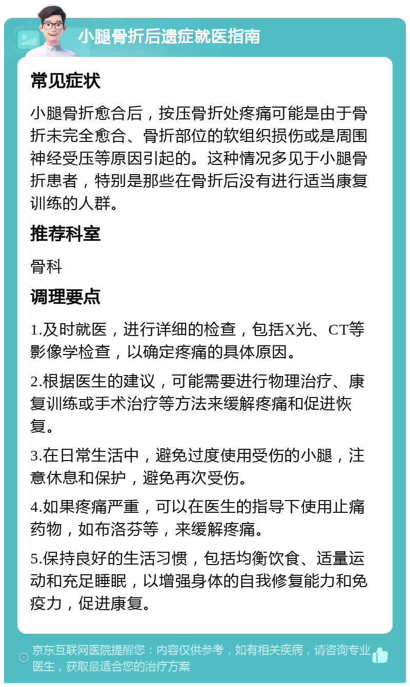 小腿骨折后遗症就医指南 常见症状 小腿骨折愈合后，按压骨折处疼痛可能是由于骨折未完全愈合、骨折部位的软组织损伤或是周围神经受压等原因引起的。这种情况多见于小腿骨折患者，特别是那些在骨折后没有进行适当康复训练的人群。 推荐科室 骨科 调理要点 1.及时就医，进行详细的检查，包括X光、CT等影像学检查，以确定疼痛的具体原因。 2.根据医生的建议，可能需要进行物理治疗、康复训练或手术治疗等方法来缓解疼痛和促进恢复。 3.在日常生活中，避免过度使用受伤的小腿，注意休息和保护，避免再次受伤。 4.如果疼痛严重，可以在医生的指导下使用止痛药物，如布洛芬等，来缓解疼痛。 5.保持良好的生活习惯，包括均衡饮食、适量运动和充足睡眠，以增强身体的自我修复能力和免疫力，促进康复。