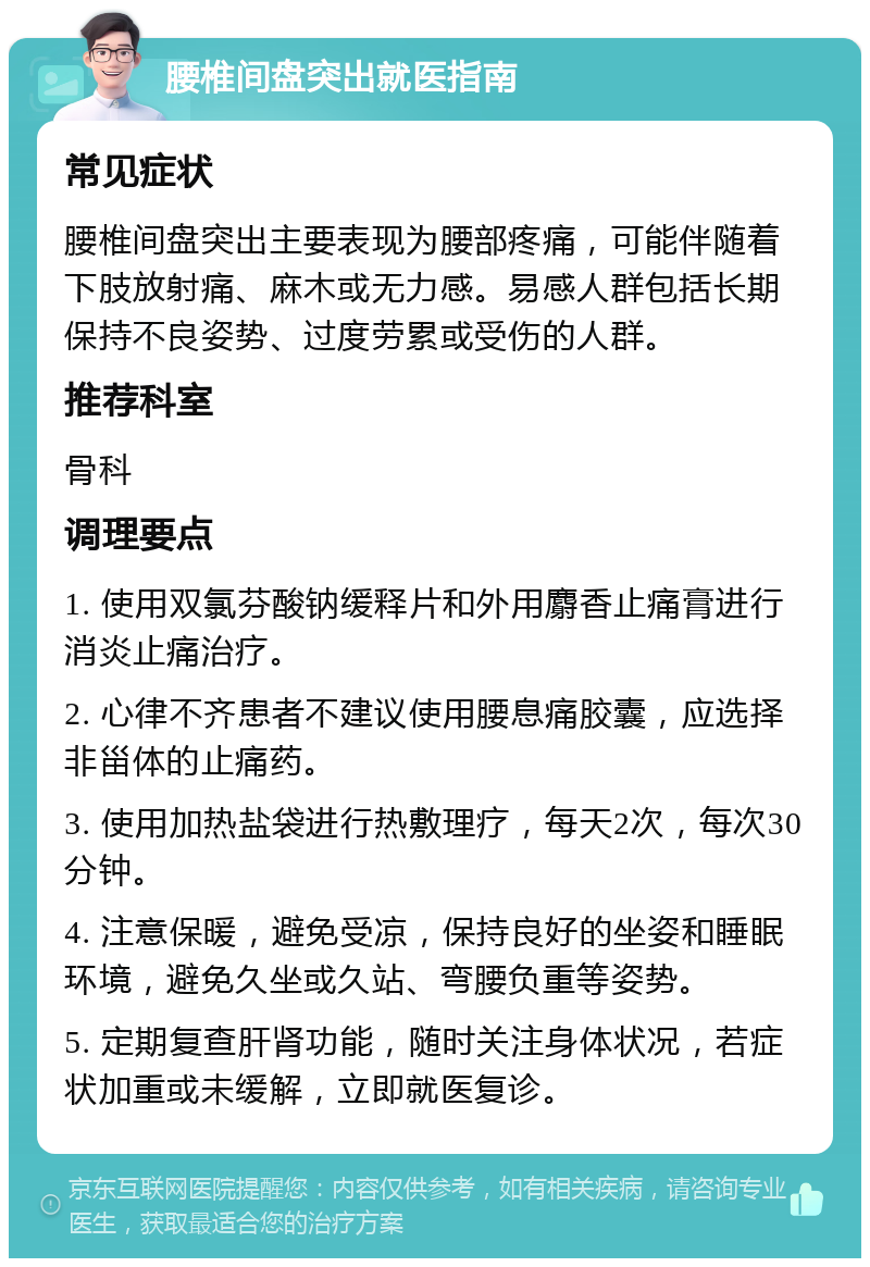 腰椎间盘突出就医指南 常见症状 腰椎间盘突出主要表现为腰部疼痛，可能伴随着下肢放射痛、麻木或无力感。易感人群包括长期保持不良姿势、过度劳累或受伤的人群。 推荐科室 骨科 调理要点 1. 使用双氯芬酸钠缓释片和外用麝香止痛膏进行消炎止痛治疗。 2. 心律不齐患者不建议使用腰息痛胶囊，应选择非甾体的止痛药。 3. 使用加热盐袋进行热敷理疗，每天2次，每次30分钟。 4. 注意保暖，避免受凉，保持良好的坐姿和睡眠环境，避免久坐或久站、弯腰负重等姿势。 5. 定期复查肝肾功能，随时关注身体状况，若症状加重或未缓解，立即就医复诊。