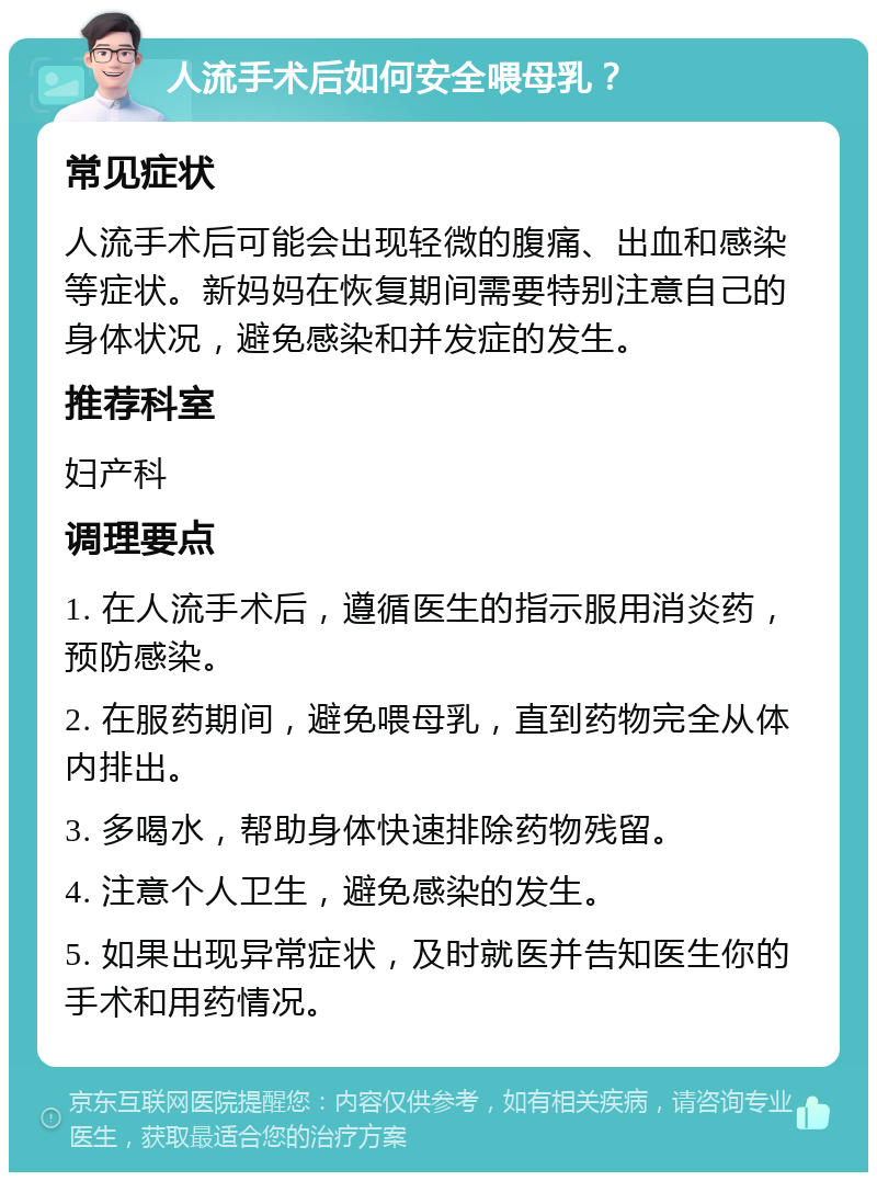 人流手术后如何安全喂母乳？ 常见症状 人流手术后可能会出现轻微的腹痛、出血和感染等症状。新妈妈在恢复期间需要特别注意自己的身体状况，避免感染和并发症的发生。 推荐科室 妇产科 调理要点 1. 在人流手术后，遵循医生的指示服用消炎药，预防感染。 2. 在服药期间，避免喂母乳，直到药物完全从体内排出。 3. 多喝水，帮助身体快速排除药物残留。 4. 注意个人卫生，避免感染的发生。 5. 如果出现异常症状，及时就医并告知医生你的手术和用药情况。