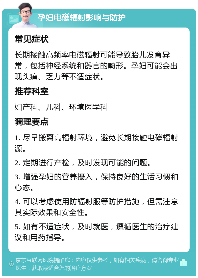 孕妇电磁辐射影响与防护 常见症状 长期接触高频率电磁辐射可能导致胎儿发育异常，包括神经系统和器官的畸形。孕妇可能会出现头痛、乏力等不适症状。 推荐科室 妇产科、儿科、环境医学科 调理要点 1. 尽早搬离高辐射环境，避免长期接触电磁辐射源。 2. 定期进行产检，及时发现可能的问题。 3. 增强孕妇的营养摄入，保持良好的生活习惯和心态。 4. 可以考虑使用防辐射服等防护措施，但需注意其实际效果和安全性。 5. 如有不适症状，及时就医，遵循医生的治疗建议和用药指导。