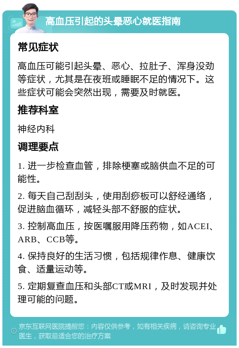 高血压引起的头晕恶心就医指南 常见症状 高血压可能引起头晕、恶心、拉肚子、浑身没劲等症状，尤其是在夜班或睡眠不足的情况下。这些症状可能会突然出现，需要及时就医。 推荐科室 神经内科 调理要点 1. 进一步检查血管，排除梗塞或脑供血不足的可能性。 2. 每天自己刮刮头，使用刮痧板可以舒经通络，促进脑血循环，减轻头部不舒服的症状。 3. 控制高血压，按医嘱服用降压药物，如ACEI、ARB、CCB等。 4. 保持良好的生活习惯，包括规律作息、健康饮食、适量运动等。 5. 定期复查血压和头部CT或MRI，及时发现并处理可能的问题。