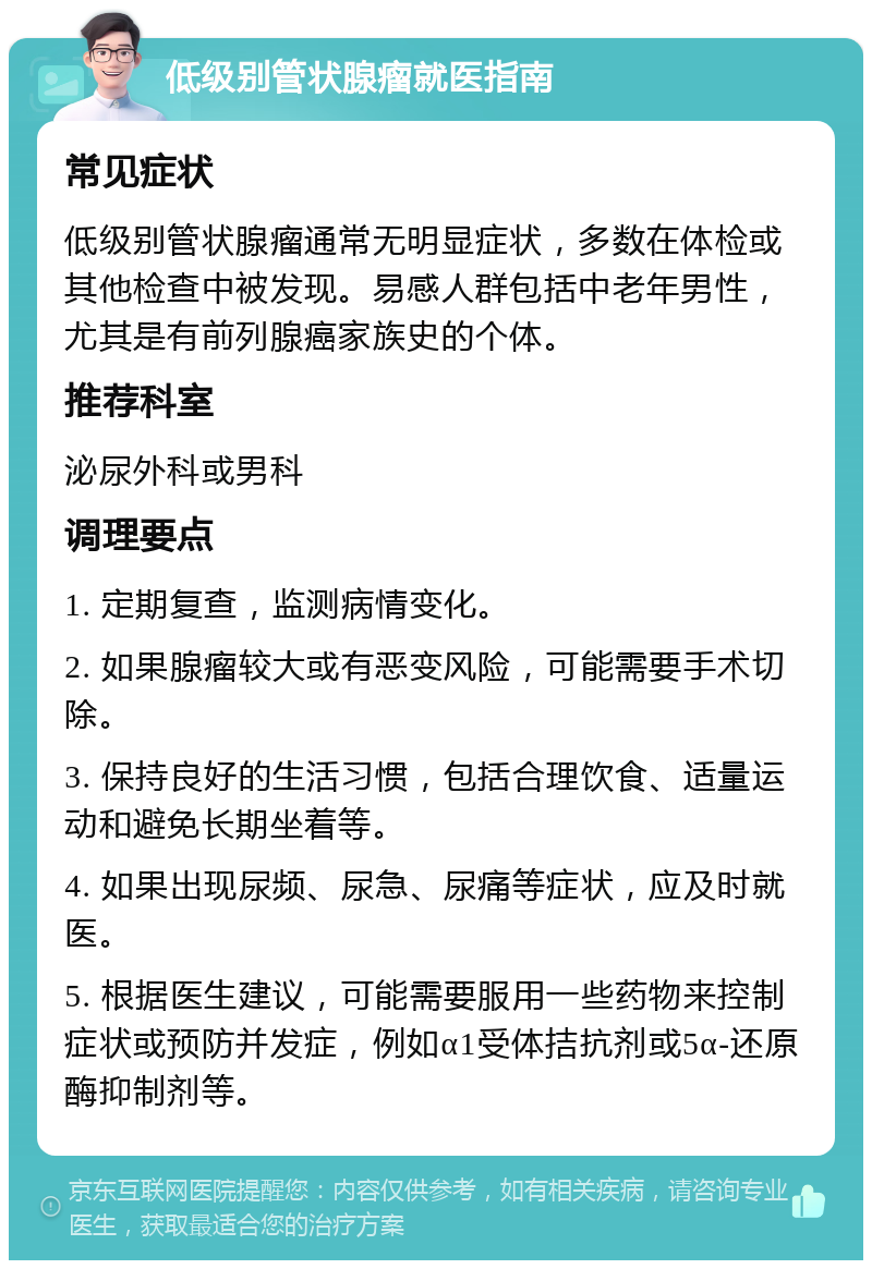 低级别管状腺瘤就医指南 常见症状 低级别管状腺瘤通常无明显症状，多数在体检或其他检查中被发现。易感人群包括中老年男性，尤其是有前列腺癌家族史的个体。 推荐科室 泌尿外科或男科 调理要点 1. 定期复查，监测病情变化。 2. 如果腺瘤较大或有恶变风险，可能需要手术切除。 3. 保持良好的生活习惯，包括合理饮食、适量运动和避免长期坐着等。 4. 如果出现尿频、尿急、尿痛等症状，应及时就医。 5. 根据医生建议，可能需要服用一些药物来控制症状或预防并发症，例如α1受体拮抗剂或5α-还原酶抑制剂等。