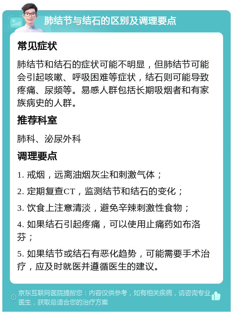 肺结节与结石的区别及调理要点 常见症状 肺结节和结石的症状可能不明显，但肺结节可能会引起咳嗽、呼吸困难等症状，结石则可能导致疼痛、尿频等。易感人群包括长期吸烟者和有家族病史的人群。 推荐科室 肺科、泌尿外科 调理要点 1. 戒烟，远离油烟灰尘和刺激气体； 2. 定期复查CT，监测结节和结石的变化； 3. 饮食上注意清淡，避免辛辣刺激性食物； 4. 如果结石引起疼痛，可以使用止痛药如布洛芬； 5. 如果结节或结石有恶化趋势，可能需要手术治疗，应及时就医并遵循医生的建议。