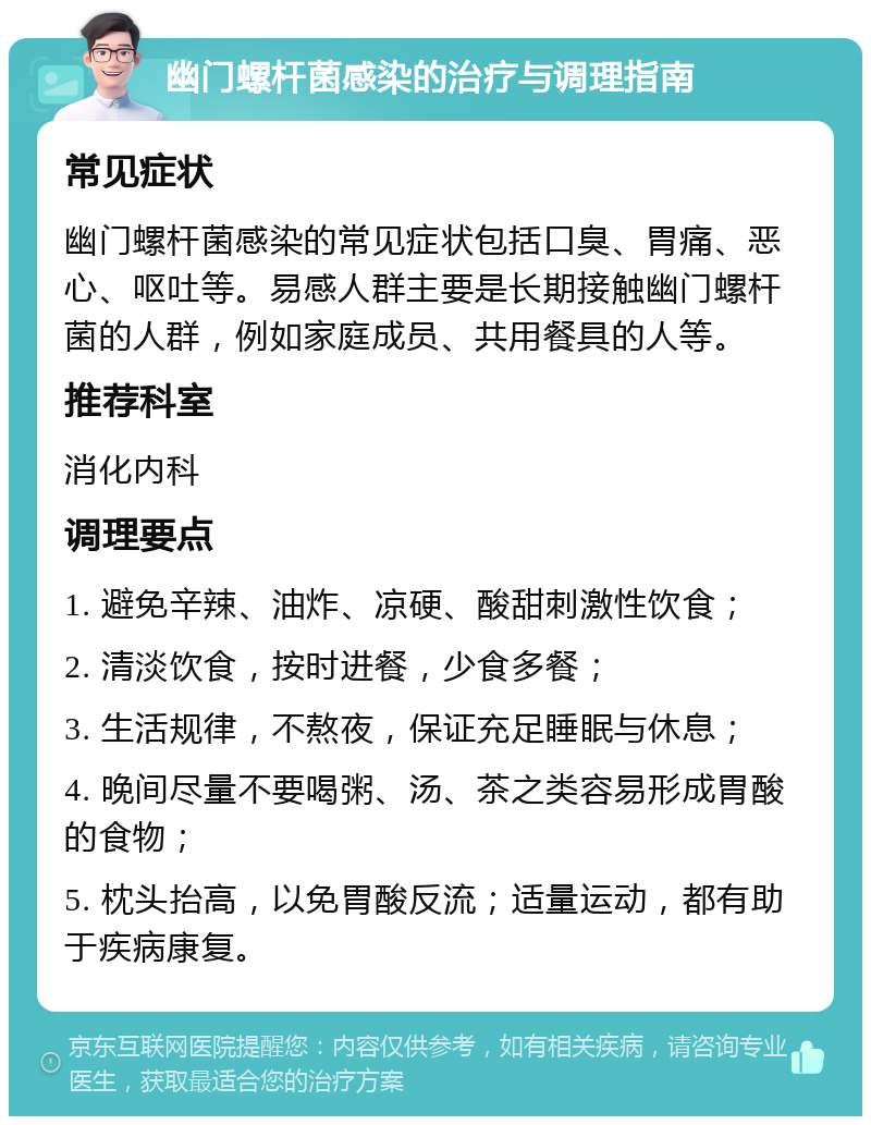 幽门螺杆菌感染的治疗与调理指南 常见症状 幽门螺杆菌感染的常见症状包括口臭、胃痛、恶心、呕吐等。易感人群主要是长期接触幽门螺杆菌的人群，例如家庭成员、共用餐具的人等。 推荐科室 消化内科 调理要点 1. 避免辛辣、油炸、凉硬、酸甜刺激性饮食； 2. 清淡饮食，按时进餐，少食多餐； 3. 生活规律，不熬夜，保证充足睡眠与休息； 4. 晚间尽量不要喝粥、汤、茶之类容易形成胃酸的食物； 5. 枕头抬高，以免胃酸反流；适量运动，都有助于疾病康复。