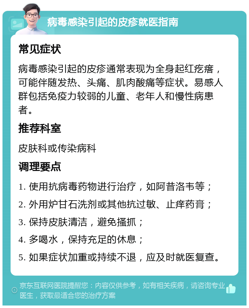 病毒感染引起的皮疹就医指南 常见症状 病毒感染引起的皮疹通常表现为全身起红疙瘩，可能伴随发热、头痛、肌肉酸痛等症状。易感人群包括免疫力较弱的儿童、老年人和慢性病患者。 推荐科室 皮肤科或传染病科 调理要点 1. 使用抗病毒药物进行治疗，如阿昔洛韦等； 2. 外用炉甘石洗剂或其他抗过敏、止痒药膏； 3. 保持皮肤清洁，避免搔抓； 4. 多喝水，保持充足的休息； 5. 如果症状加重或持续不退，应及时就医复查。