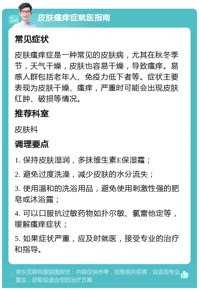 皮肤瘙痒症就医指南 常见症状 皮肤瘙痒症是一种常见的皮肤病，尤其在秋冬季节，天气干燥，皮肤也容易干燥，导致瘙痒。易感人群包括老年人、免疫力低下者等。症状主要表现为皮肤干燥、瘙痒，严重时可能会出现皮肤红肿、破损等情况。 推荐科室 皮肤科 调理要点 1. 保持皮肤湿润，多抹维生素E保湿霜； 2. 避免过度洗澡，减少皮肤的水分流失； 3. 使用温和的洗浴用品，避免使用刺激性强的肥皂或沐浴露； 4. 可以口服抗过敏药物如扑尔敏、氯雷他定等，缓解瘙痒症状； 5. 如果症状严重，应及时就医，接受专业的治疗和指导。