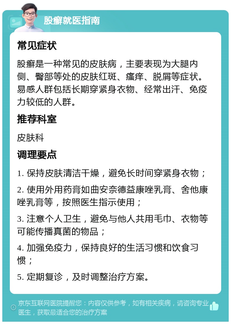 股癣就医指南 常见症状 股癣是一种常见的皮肤病，主要表现为大腿内侧、臀部等处的皮肤红斑、瘙痒、脱屑等症状。易感人群包括长期穿紧身衣物、经常出汗、免疫力较低的人群。 推荐科室 皮肤科 调理要点 1. 保持皮肤清洁干燥，避免长时间穿紧身衣物； 2. 使用外用药膏如曲安奈德益康唑乳膏、舍他康唑乳膏等，按照医生指示使用； 3. 注意个人卫生，避免与他人共用毛巾、衣物等可能传播真菌的物品； 4. 加强免疫力，保持良好的生活习惯和饮食习惯； 5. 定期复诊，及时调整治疗方案。