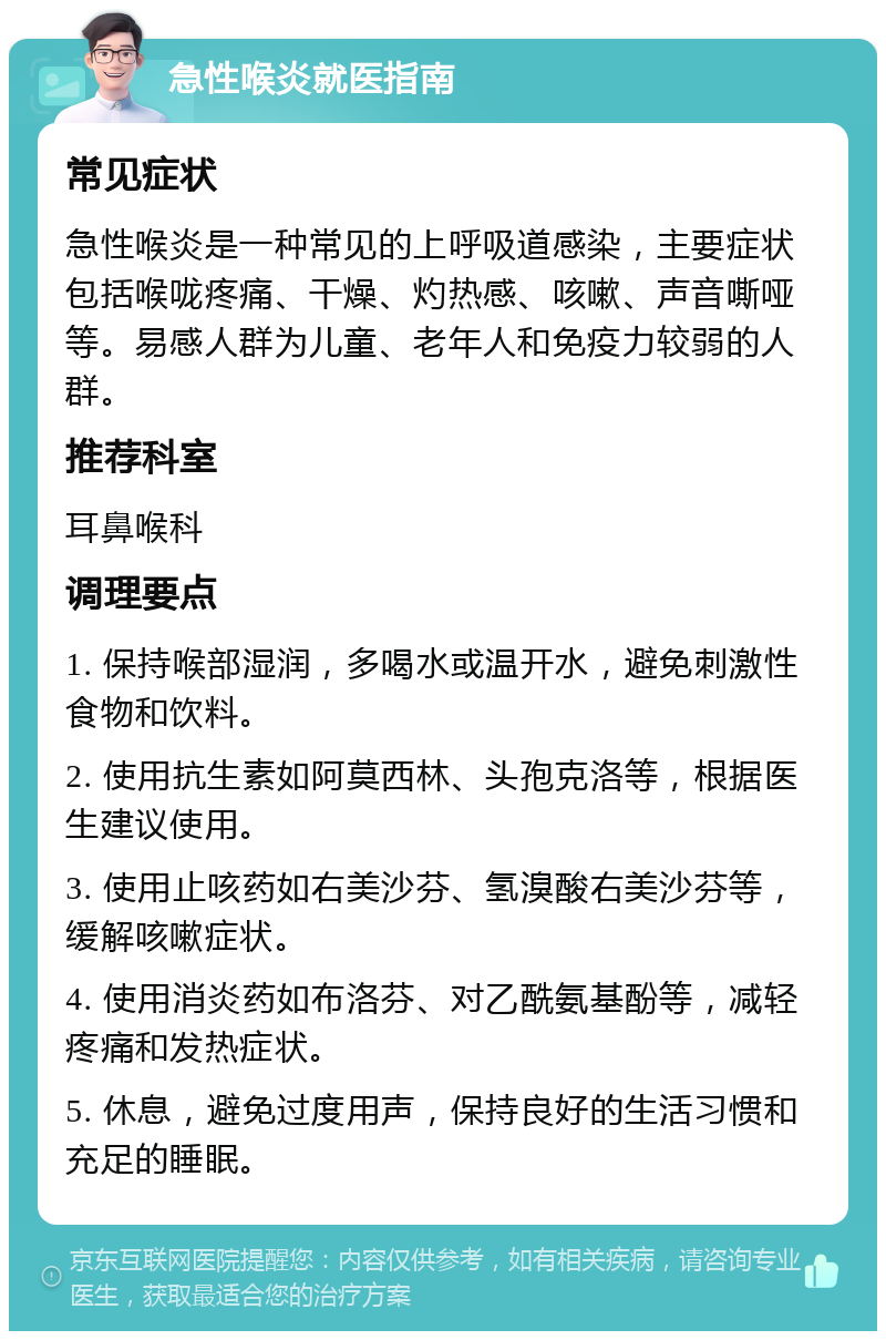 急性喉炎就医指南 常见症状 急性喉炎是一种常见的上呼吸道感染，主要症状包括喉咙疼痛、干燥、灼热感、咳嗽、声音嘶哑等。易感人群为儿童、老年人和免疫力较弱的人群。 推荐科室 耳鼻喉科 调理要点 1. 保持喉部湿润，多喝水或温开水，避免刺激性食物和饮料。 2. 使用抗生素如阿莫西林、头孢克洛等，根据医生建议使用。 3. 使用止咳药如右美沙芬、氢溴酸右美沙芬等，缓解咳嗽症状。 4. 使用消炎药如布洛芬、对乙酰氨基酚等，减轻疼痛和发热症状。 5. 休息，避免过度用声，保持良好的生活习惯和充足的睡眠。