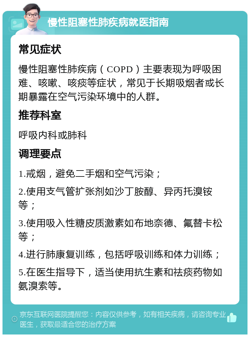 慢性阻塞性肺疾病就医指南 常见症状 慢性阻塞性肺疾病（COPD）主要表现为呼吸困难、咳嗽、咳痰等症状，常见于长期吸烟者或长期暴露在空气污染环境中的人群。 推荐科室 呼吸内科或肺科 调理要点 1.戒烟，避免二手烟和空气污染； 2.使用支气管扩张剂如沙丁胺醇、异丙托溴铵等； 3.使用吸入性糖皮质激素如布地奈德、氟替卡松等； 4.进行肺康复训练，包括呼吸训练和体力训练； 5.在医生指导下，适当使用抗生素和祛痰药物如氨溴索等。