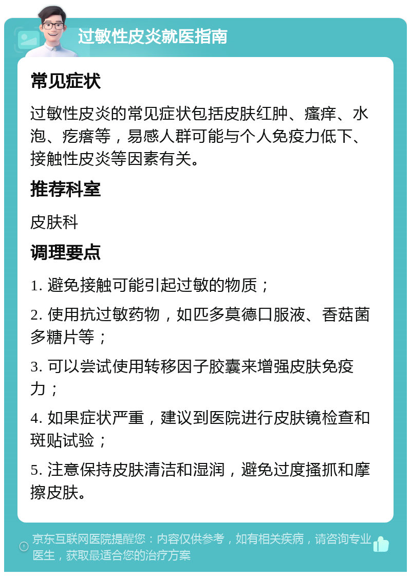 过敏性皮炎就医指南 常见症状 过敏性皮炎的常见症状包括皮肤红肿、瘙痒、水泡、疙瘩等，易感人群可能与个人免疫力低下、接触性皮炎等因素有关。 推荐科室 皮肤科 调理要点 1. 避免接触可能引起过敏的物质； 2. 使用抗过敏药物，如匹多莫德口服液、香菇菌多糖片等； 3. 可以尝试使用转移因子胶囊来增强皮肤免疫力； 4. 如果症状严重，建议到医院进行皮肤镜检查和斑贴试验； 5. 注意保持皮肤清洁和湿润，避免过度搔抓和摩擦皮肤。