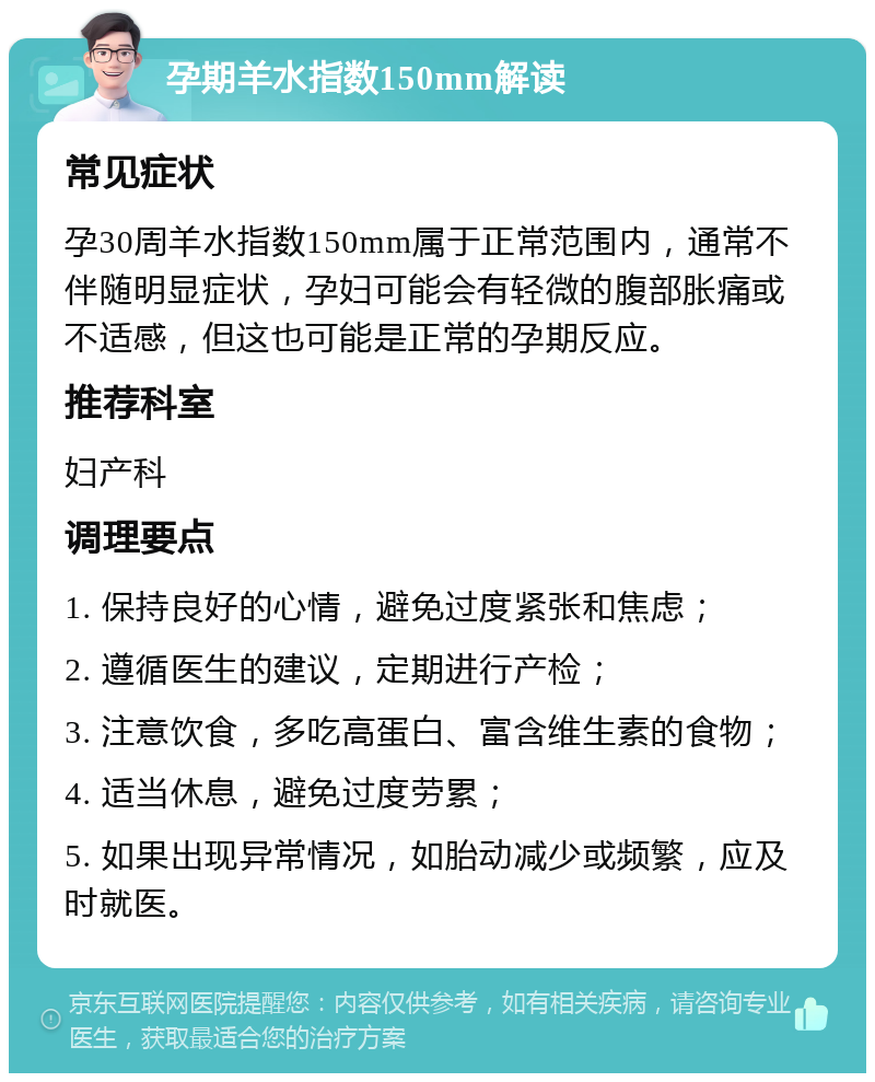 孕期羊水指数150mm解读 常见症状 孕30周羊水指数150mm属于正常范围内，通常不伴随明显症状，孕妇可能会有轻微的腹部胀痛或不适感，但这也可能是正常的孕期反应。 推荐科室 妇产科 调理要点 1. 保持良好的心情，避免过度紧张和焦虑； 2. 遵循医生的建议，定期进行产检； 3. 注意饮食，多吃高蛋白、富含维生素的食物； 4. 适当休息，避免过度劳累； 5. 如果出现异常情况，如胎动减少或频繁，应及时就医。