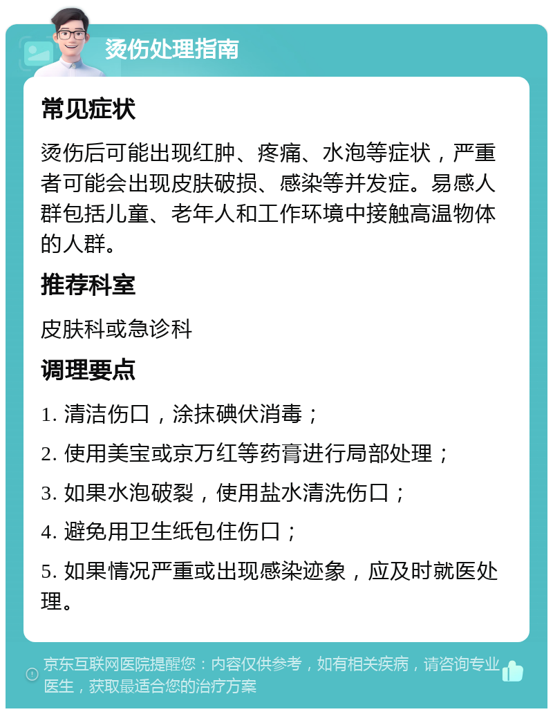 烫伤处理指南 常见症状 烫伤后可能出现红肿、疼痛、水泡等症状，严重者可能会出现皮肤破损、感染等并发症。易感人群包括儿童、老年人和工作环境中接触高温物体的人群。 推荐科室 皮肤科或急诊科 调理要点 1. 清洁伤口，涂抹碘伏消毒； 2. 使用美宝或京万红等药膏进行局部处理； 3. 如果水泡破裂，使用盐水清洗伤口； 4. 避免用卫生纸包住伤口； 5. 如果情况严重或出现感染迹象，应及时就医处理。