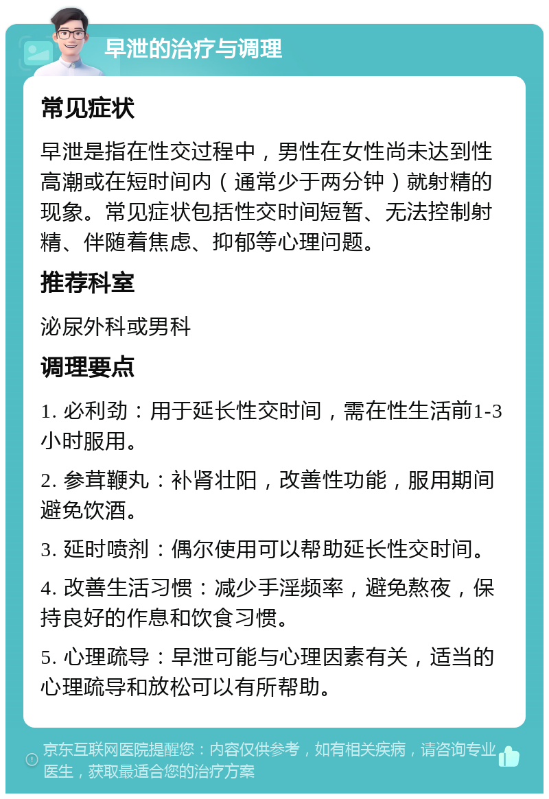 早泄的治疗与调理 常见症状 早泄是指在性交过程中，男性在女性尚未达到性高潮或在短时间内（通常少于两分钟）就射精的现象。常见症状包括性交时间短暂、无法控制射精、伴随着焦虑、抑郁等心理问题。 推荐科室 泌尿外科或男科 调理要点 1. 必利劲：用于延长性交时间，需在性生活前1-3小时服用。 2. 参茸鞭丸：补肾壮阳，改善性功能，服用期间避免饮酒。 3. 延时喷剂：偶尔使用可以帮助延长性交时间。 4. 改善生活习惯：减少手淫频率，避免熬夜，保持良好的作息和饮食习惯。 5. 心理疏导：早泄可能与心理因素有关，适当的心理疏导和放松可以有所帮助。