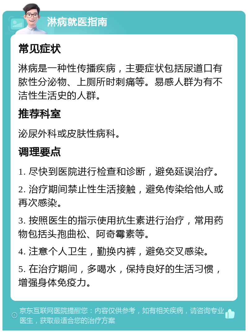 淋病就医指南 常见症状 淋病是一种性传播疾病，主要症状包括尿道口有脓性分泌物、上厕所时刺痛等。易感人群为有不洁性生活史的人群。 推荐科室 泌尿外科或皮肤性病科。 调理要点 1. 尽快到医院进行检查和诊断，避免延误治疗。 2. 治疗期间禁止性生活接触，避免传染给他人或再次感染。 3. 按照医生的指示使用抗生素进行治疗，常用药物包括头孢曲松、阿奇霉素等。 4. 注意个人卫生，勤换内裤，避免交叉感染。 5. 在治疗期间，多喝水，保持良好的生活习惯，增强身体免疫力。