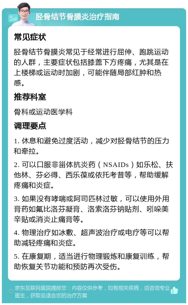 胫骨结节骨膜炎治疗指南 常见症状 胫骨结节骨膜炎常见于经常进行屈伸、跑跳运动的人群，主要症状包括膝盖下方疼痛，尤其是在上楼梯或运动时加剧，可能伴随局部红肿和热感。 推荐科室 骨科或运动医学科 调理要点 1. 休息和避免过度活动，减少对胫骨结节的压力和牵拉。 2. 可以口服非甾体抗炎药（NSAIDs）如乐松、扶他林、芬必得、西乐葆或依托考昔等，帮助缓解疼痛和炎症。 3. 如果没有哮喘或阿司匹林过敏，可以使用外用膏药如氟比洛芬凝膏、洛索洛芬钠贴剂、吲哚美辛贴或消炎止痛膏等。 4. 物理治疗如冰敷、超声波治疗或电疗等可以帮助减轻疼痛和炎症。 5. 在康复期，适当进行物理锻炼和康复训练，帮助恢复关节功能和预防再次受伤。