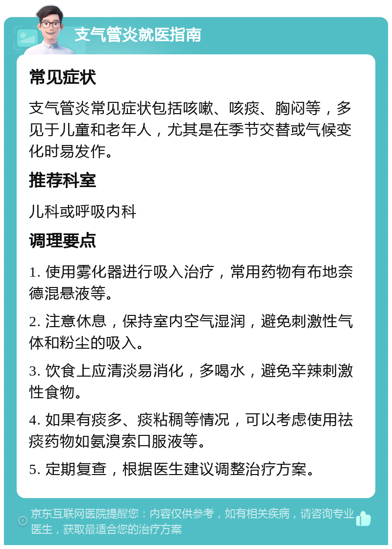 支气管炎就医指南 常见症状 支气管炎常见症状包括咳嗽、咳痰、胸闷等，多见于儿童和老年人，尤其是在季节交替或气候变化时易发作。 推荐科室 儿科或呼吸内科 调理要点 1. 使用雾化器进行吸入治疗，常用药物有布地奈德混悬液等。 2. 注意休息，保持室内空气湿润，避免刺激性气体和粉尘的吸入。 3. 饮食上应清淡易消化，多喝水，避免辛辣刺激性食物。 4. 如果有痰多、痰粘稠等情况，可以考虑使用祛痰药物如氨溴索口服液等。 5. 定期复查，根据医生建议调整治疗方案。