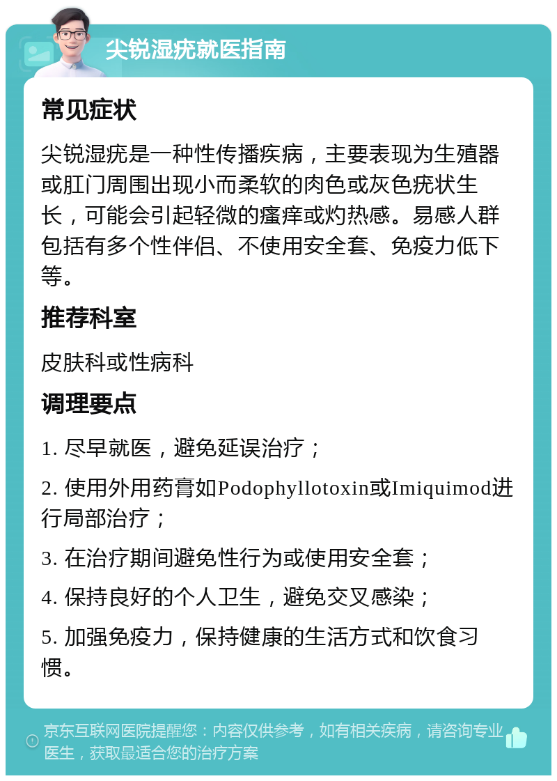 尖锐湿疣就医指南 常见症状 尖锐湿疣是一种性传播疾病，主要表现为生殖器或肛门周围出现小而柔软的肉色或灰色疣状生长，可能会引起轻微的瘙痒或灼热感。易感人群包括有多个性伴侣、不使用安全套、免疫力低下等。 推荐科室 皮肤科或性病科 调理要点 1. 尽早就医，避免延误治疗； 2. 使用外用药膏如Podophyllotoxin或Imiquimod进行局部治疗； 3. 在治疗期间避免性行为或使用安全套； 4. 保持良好的个人卫生，避免交叉感染； 5. 加强免疫力，保持健康的生活方式和饮食习惯。