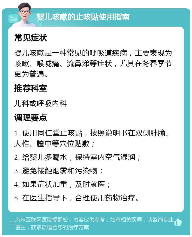 婴儿咳嗽的止咳贴使用指南 常见症状 婴儿咳嗽是一种常见的呼吸道疾病，主要表现为咳嗽、喉咙痛、流鼻涕等症状，尤其在冬春季节更为普遍。 推荐科室 儿科或呼吸内科 调理要点 1. 使用同仁堂止咳贴，按照说明书在双侧肺腧、大椎、膻中等穴位贴敷； 2. 给婴儿多喝水，保持室内空气湿润； 3. 避免接触烟雾和污染物； 4. 如果症状加重，及时就医； 5. 在医生指导下，合理使用药物治疗。