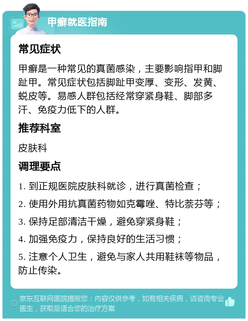 甲癣就医指南 常见症状 甲癣是一种常见的真菌感染，主要影响指甲和脚趾甲。常见症状包括脚趾甲变厚、变形、发黄、蜕皮等。易感人群包括经常穿紧身鞋、脚部多汗、免疫力低下的人群。 推荐科室 皮肤科 调理要点 1. 到正规医院皮肤科就诊，进行真菌检查； 2. 使用外用抗真菌药物如克霉唑、特比萘芬等； 3. 保持足部清洁干燥，避免穿紧身鞋； 4. 加强免疫力，保持良好的生活习惯； 5. 注意个人卫生，避免与家人共用鞋袜等物品，防止传染。