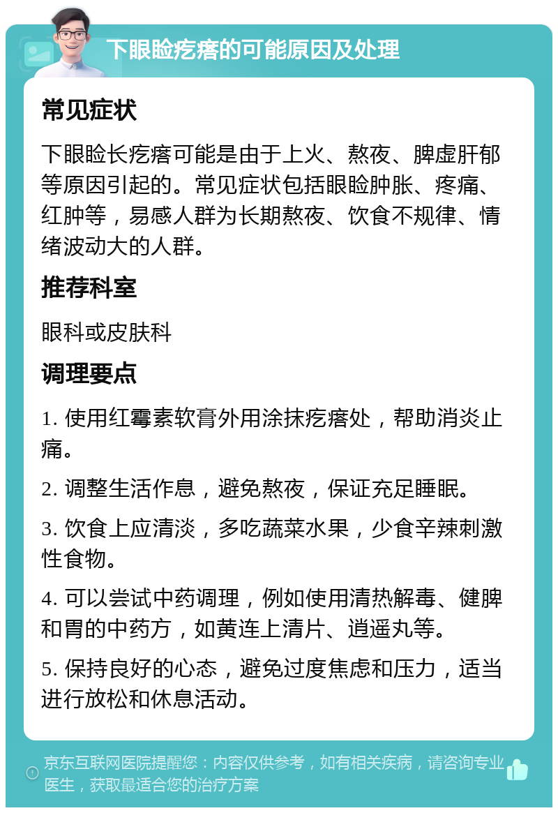 下眼睑疙瘩的可能原因及处理 常见症状 下眼睑长疙瘩可能是由于上火、熬夜、脾虚肝郁等原因引起的。常见症状包括眼睑肿胀、疼痛、红肿等，易感人群为长期熬夜、饮食不规律、情绪波动大的人群。 推荐科室 眼科或皮肤科 调理要点 1. 使用红霉素软膏外用涂抹疙瘩处，帮助消炎止痛。 2. 调整生活作息，避免熬夜，保证充足睡眠。 3. 饮食上应清淡，多吃蔬菜水果，少食辛辣刺激性食物。 4. 可以尝试中药调理，例如使用清热解毒、健脾和胃的中药方，如黄连上清片、逍遥丸等。 5. 保持良好的心态，避免过度焦虑和压力，适当进行放松和休息活动。