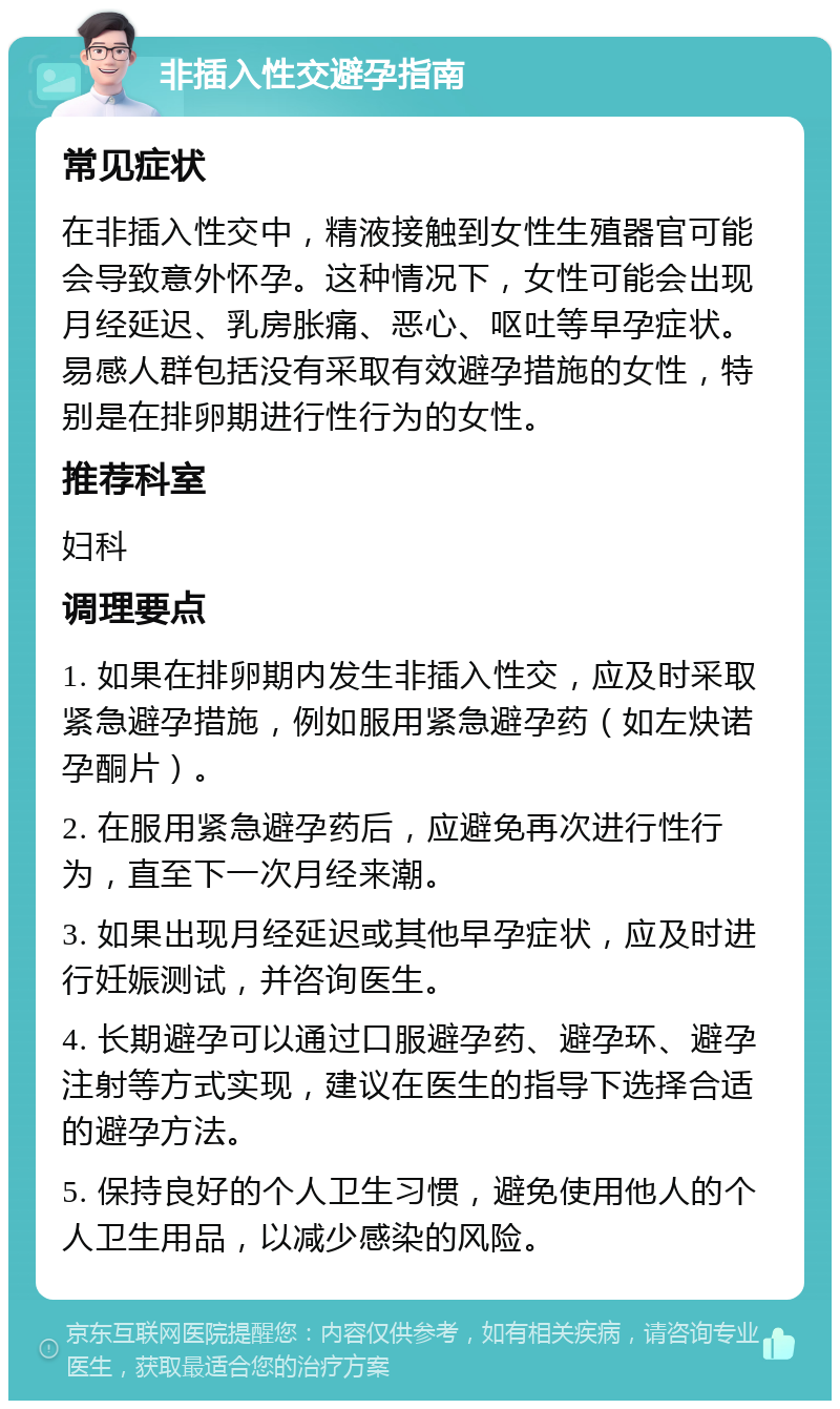 非插入性交避孕指南 常见症状 在非插入性交中，精液接触到女性生殖器官可能会导致意外怀孕。这种情况下，女性可能会出现月经延迟、乳房胀痛、恶心、呕吐等早孕症状。易感人群包括没有采取有效避孕措施的女性，特别是在排卵期进行性行为的女性。 推荐科室 妇科 调理要点 1. 如果在排卵期内发生非插入性交，应及时采取紧急避孕措施，例如服用紧急避孕药（如左炔诺孕酮片）。 2. 在服用紧急避孕药后，应避免再次进行性行为，直至下一次月经来潮。 3. 如果出现月经延迟或其他早孕症状，应及时进行妊娠测试，并咨询医生。 4. 长期避孕可以通过口服避孕药、避孕环、避孕注射等方式实现，建议在医生的指导下选择合适的避孕方法。 5. 保持良好的个人卫生习惯，避免使用他人的个人卫生用品，以减少感染的风险。