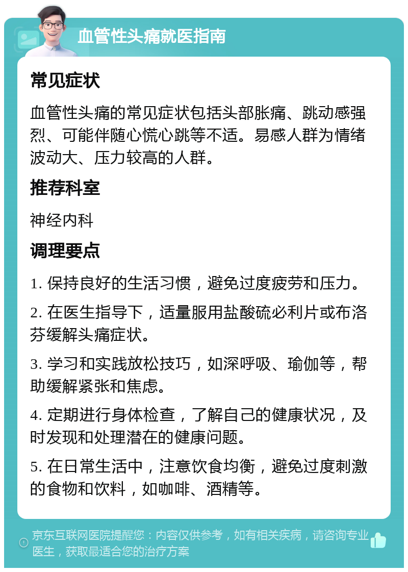 血管性头痛就医指南 常见症状 血管性头痛的常见症状包括头部胀痛、跳动感强烈、可能伴随心慌心跳等不适。易感人群为情绪波动大、压力较高的人群。 推荐科室 神经内科 调理要点 1. 保持良好的生活习惯，避免过度疲劳和压力。 2. 在医生指导下，适量服用盐酸硫必利片或布洛芬缓解头痛症状。 3. 学习和实践放松技巧，如深呼吸、瑜伽等，帮助缓解紧张和焦虑。 4. 定期进行身体检查，了解自己的健康状况，及时发现和处理潜在的健康问题。 5. 在日常生活中，注意饮食均衡，避免过度刺激的食物和饮料，如咖啡、酒精等。