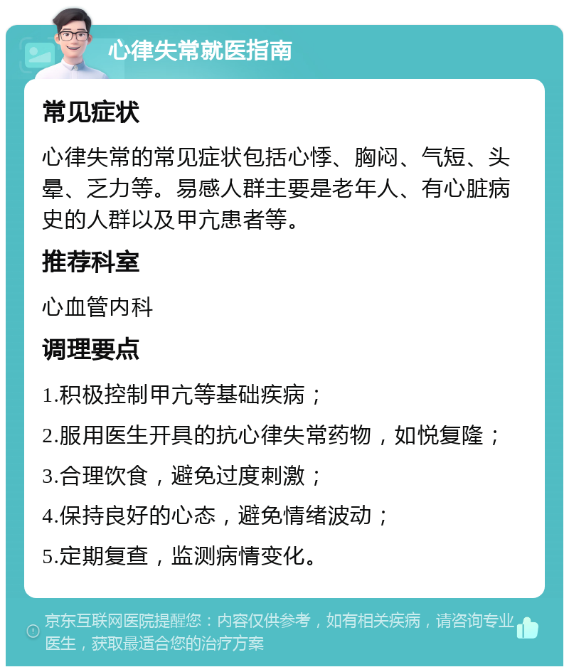 心律失常就医指南 常见症状 心律失常的常见症状包括心悸、胸闷、气短、头晕、乏力等。易感人群主要是老年人、有心脏病史的人群以及甲亢患者等。 推荐科室 心血管内科 调理要点 1.积极控制甲亢等基础疾病； 2.服用医生开具的抗心律失常药物，如悦复隆； 3.合理饮食，避免过度刺激； 4.保持良好的心态，避免情绪波动； 5.定期复查，监测病情变化。