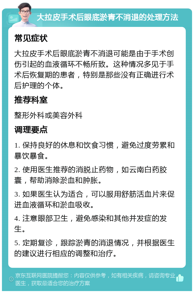 大拉皮手术后眼底淤青不消退的处理方法 常见症状 大拉皮手术后眼底淤青不消退可能是由于手术创伤引起的血液循环不畅所致。这种情况多见于手术后恢复期的患者，特别是那些没有正确进行术后护理的个体。 推荐科室 整形外科或美容外科 调理要点 1. 保持良好的休息和饮食习惯，避免过度劳累和暴饮暴食。 2. 使用医生推荐的消脱止药物，如云南白药胶囊，帮助消除淤血和肿胀。 3. 如果医生认为适合，可以服用舒筋活血片来促进血液循环和淤血吸收。 4. 注意眼部卫生，避免感染和其他并发症的发生。 5. 定期复诊，跟踪淤青的消退情况，并根据医生的建议进行相应的调整和治疗。