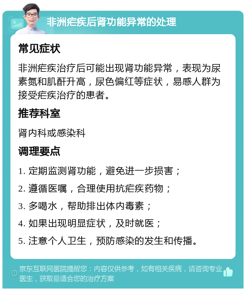 非洲疟疾后肾功能异常的处理 常见症状 非洲疟疾治疗后可能出现肾功能异常，表现为尿素氮和肌酐升高，尿色偏红等症状，易感人群为接受疟疾治疗的患者。 推荐科室 肾内科或感染科 调理要点 1. 定期监测肾功能，避免进一步损害； 2. 遵循医嘱，合理使用抗疟疾药物； 3. 多喝水，帮助排出体内毒素； 4. 如果出现明显症状，及时就医； 5. 注意个人卫生，预防感染的发生和传播。