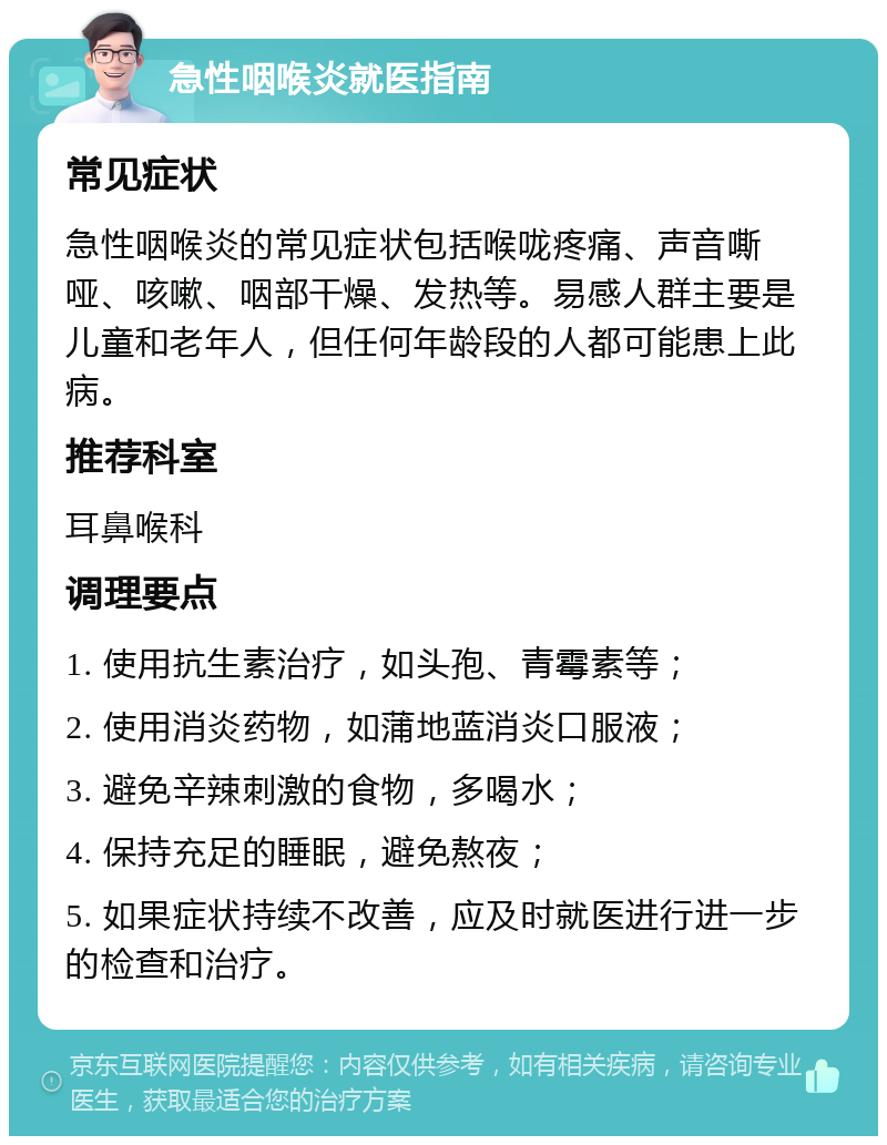 急性咽喉炎就医指南 常见症状 急性咽喉炎的常见症状包括喉咙疼痛、声音嘶哑、咳嗽、咽部干燥、发热等。易感人群主要是儿童和老年人，但任何年龄段的人都可能患上此病。 推荐科室 耳鼻喉科 调理要点 1. 使用抗生素治疗，如头孢、青霉素等； 2. 使用消炎药物，如蒲地蓝消炎口服液； 3. 避免辛辣刺激的食物，多喝水； 4. 保持充足的睡眠，避免熬夜； 5. 如果症状持续不改善，应及时就医进行进一步的检查和治疗。