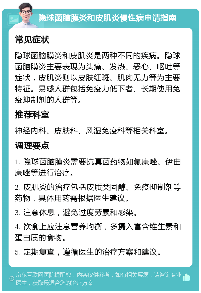 隐球菌脑膜炎和皮肌炎慢性病申请指南 常见症状 隐球菌脑膜炎和皮肌炎是两种不同的疾病。隐球菌脑膜炎主要表现为头痛、发热、恶心、呕吐等症状，皮肌炎则以皮肤红斑、肌肉无力等为主要特征。易感人群包括免疫力低下者、长期使用免疫抑制剂的人群等。 推荐科室 神经内科、皮肤科、风湿免疫科等相关科室。 调理要点 1. 隐球菌脑膜炎需要抗真菌药物如氟康唑、伊曲康唑等进行治疗。 2. 皮肌炎的治疗包括皮质类固醇、免疫抑制剂等药物，具体用药需根据医生建议。 3. 注意休息，避免过度劳累和感染。 4. 饮食上应注意营养均衡，多摄入富含维生素和蛋白质的食物。 5. 定期复查，遵循医生的治疗方案和建议。