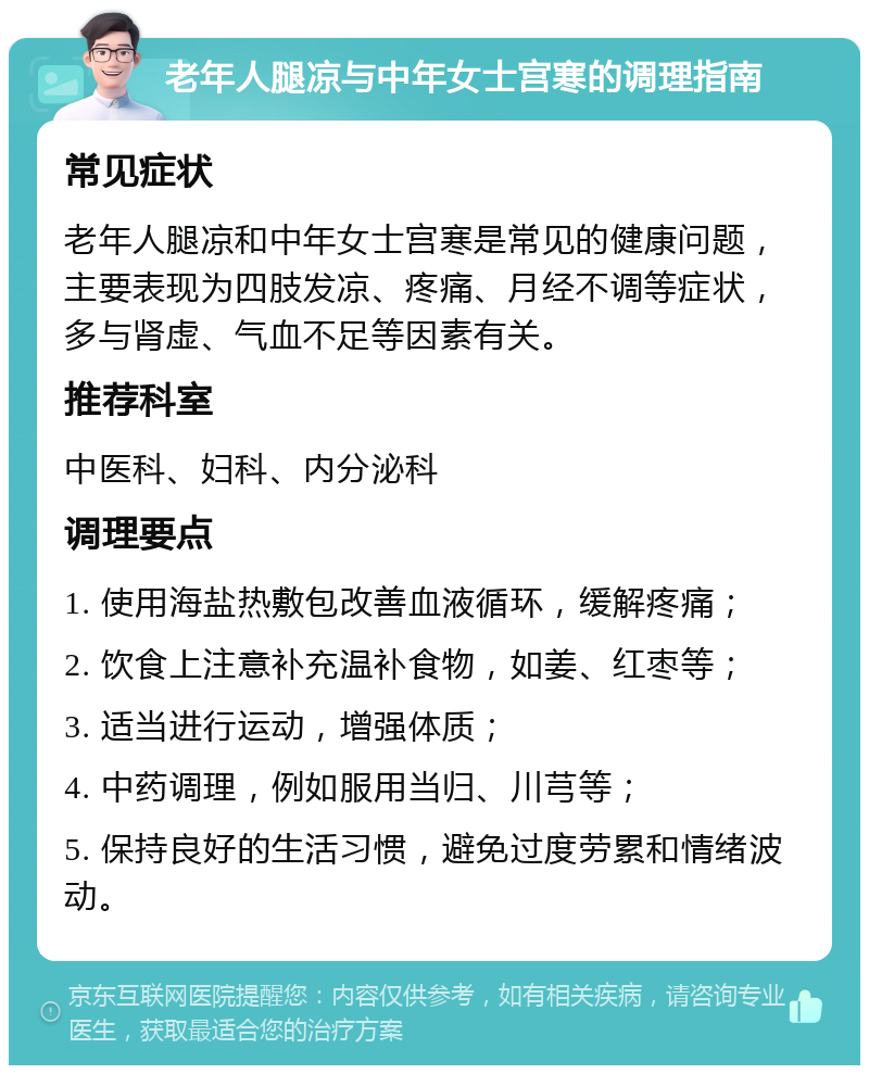 老年人腿凉与中年女士宫寒的调理指南 常见症状 老年人腿凉和中年女士宫寒是常见的健康问题，主要表现为四肢发凉、疼痛、月经不调等症状，多与肾虚、气血不足等因素有关。 推荐科室 中医科、妇科、内分泌科 调理要点 1. 使用海盐热敷包改善血液循环，缓解疼痛； 2. 饮食上注意补充温补食物，如姜、红枣等； 3. 适当进行运动，增强体质； 4. 中药调理，例如服用当归、川芎等； 5. 保持良好的生活习惯，避免过度劳累和情绪波动。