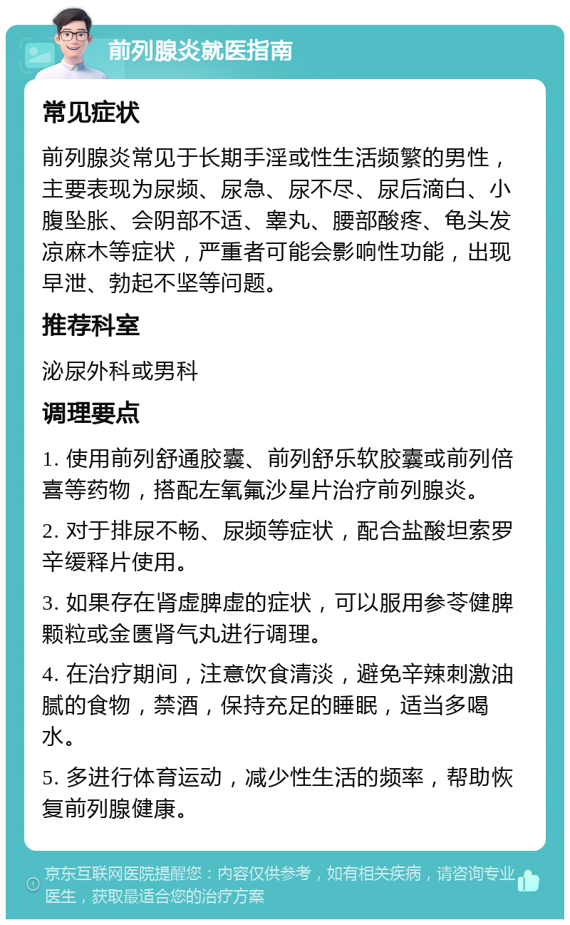 前列腺炎就医指南 常见症状 前列腺炎常见于长期手淫或性生活频繁的男性，主要表现为尿频、尿急、尿不尽、尿后滴白、小腹坠胀、会阴部不适、睾丸、腰部酸疼、龟头发凉麻木等症状，严重者可能会影响性功能，出现早泄、勃起不坚等问题。 推荐科室 泌尿外科或男科 调理要点 1. 使用前列舒通胶囊、前列舒乐软胶囊或前列倍喜等药物，搭配左氧氟沙星片治疗前列腺炎。 2. 对于排尿不畅、尿频等症状，配合盐酸坦索罗辛缓释片使用。 3. 如果存在肾虚脾虚的症状，可以服用参苓健脾颗粒或金匮肾气丸进行调理。 4. 在治疗期间，注意饮食清淡，避免辛辣刺激油腻的食物，禁酒，保持充足的睡眠，适当多喝水。 5. 多进行体育运动，减少性生活的频率，帮助恢复前列腺健康。