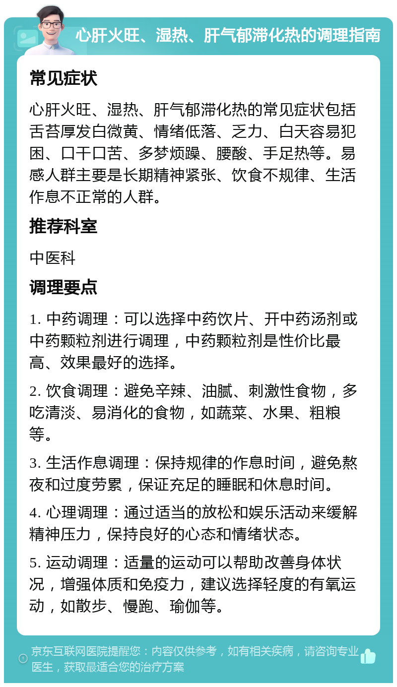 心肝火旺、湿热、肝气郁滞化热的调理指南 常见症状 心肝火旺、湿热、肝气郁滞化热的常见症状包括舌苔厚发白微黄、情绪低落、乏力、白天容易犯困、口干口苦、多梦烦躁、腰酸、手足热等。易感人群主要是长期精神紧张、饮食不规律、生活作息不正常的人群。 推荐科室 中医科 调理要点 1. 中药调理：可以选择中药饮片、开中药汤剂或中药颗粒剂进行调理，中药颗粒剂是性价比最高、效果最好的选择。 2. 饮食调理：避免辛辣、油腻、刺激性食物，多吃清淡、易消化的食物，如蔬菜、水果、粗粮等。 3. 生活作息调理：保持规律的作息时间，避免熬夜和过度劳累，保证充足的睡眠和休息时间。 4. 心理调理：通过适当的放松和娱乐活动来缓解精神压力，保持良好的心态和情绪状态。 5. 运动调理：适量的运动可以帮助改善身体状况，增强体质和免疫力，建议选择轻度的有氧运动，如散步、慢跑、瑜伽等。