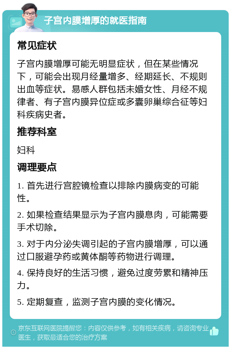 子宫内膜增厚的就医指南 常见症状 子宫内膜增厚可能无明显症状，但在某些情况下，可能会出现月经量增多、经期延长、不规则出血等症状。易感人群包括未婚女性、月经不规律者、有子宫内膜异位症或多囊卵巢综合征等妇科疾病史者。 推荐科室 妇科 调理要点 1. 首先进行宫腔镜检查以排除内膜病变的可能性。 2. 如果检查结果显示为子宫内膜息肉，可能需要手术切除。 3. 对于内分泌失调引起的子宫内膜增厚，可以通过口服避孕药或黄体酮等药物进行调理。 4. 保持良好的生活习惯，避免过度劳累和精神压力。 5. 定期复查，监测子宫内膜的变化情况。