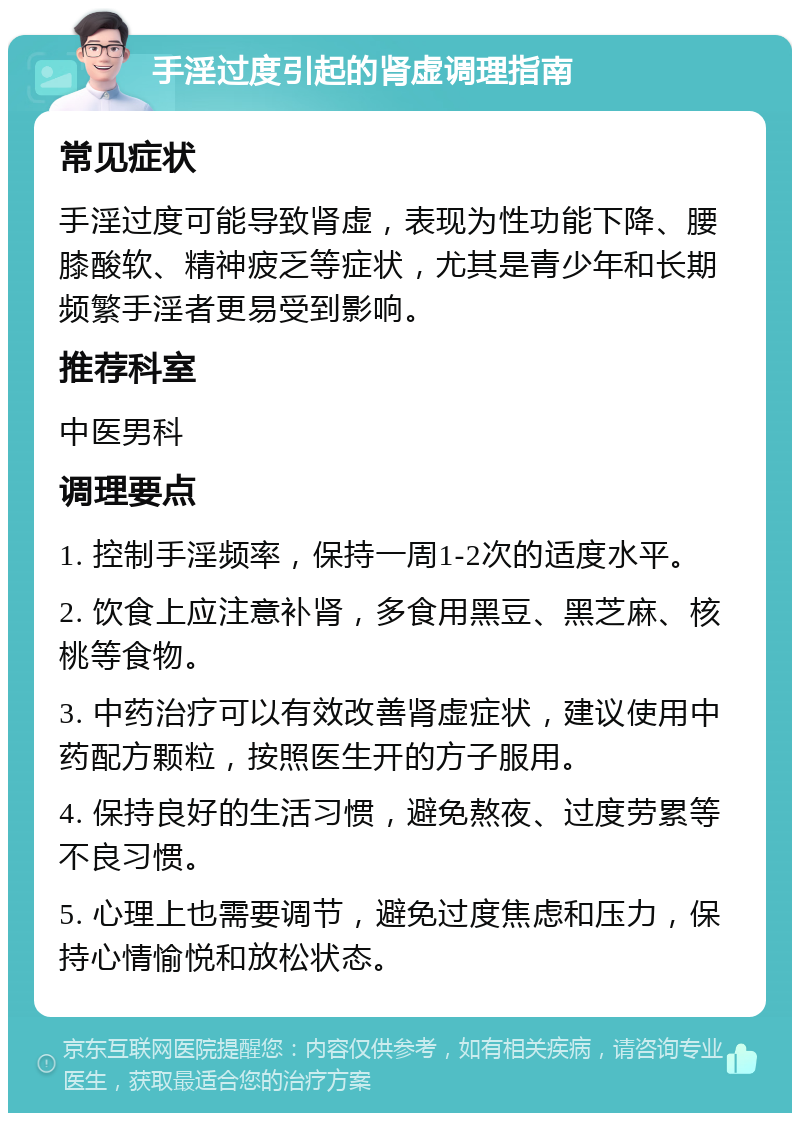 手淫过度引起的肾虚调理指南 常见症状 手淫过度可能导致肾虚，表现为性功能下降、腰膝酸软、精神疲乏等症状，尤其是青少年和长期频繁手淫者更易受到影响。 推荐科室 中医男科 调理要点 1. 控制手淫频率，保持一周1-2次的适度水平。 2. 饮食上应注意补肾，多食用黑豆、黑芝麻、核桃等食物。 3. 中药治疗可以有效改善肾虚症状，建议使用中药配方颗粒，按照医生开的方子服用。 4. 保持良好的生活习惯，避免熬夜、过度劳累等不良习惯。 5. 心理上也需要调节，避免过度焦虑和压力，保持心情愉悦和放松状态。