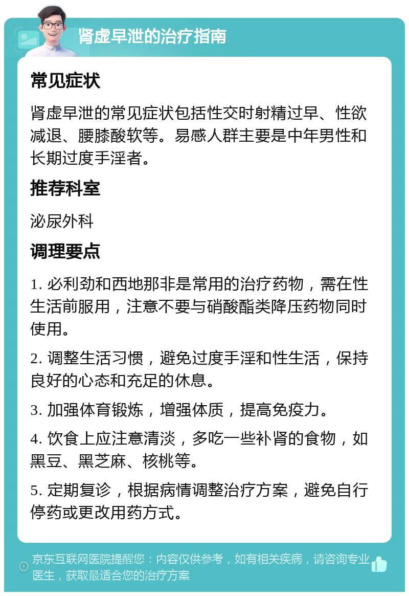 肾虚早泄的治疗指南 常见症状 肾虚早泄的常见症状包括性交时射精过早、性欲减退、腰膝酸软等。易感人群主要是中年男性和长期过度手淫者。 推荐科室 泌尿外科 调理要点 1. 必利劲和西地那非是常用的治疗药物，需在性生活前服用，注意不要与硝酸酯类降压药物同时使用。 2. 调整生活习惯，避免过度手淫和性生活，保持良好的心态和充足的休息。 3. 加强体育锻炼，增强体质，提高免疫力。 4. 饮食上应注意清淡，多吃一些补肾的食物，如黑豆、黑芝麻、核桃等。 5. 定期复诊，根据病情调整治疗方案，避免自行停药或更改用药方式。