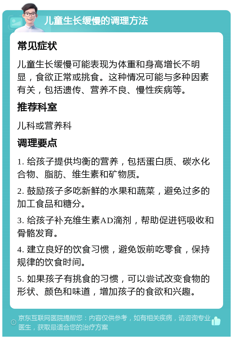 儿童生长缓慢的调理方法 常见症状 儿童生长缓慢可能表现为体重和身高增长不明显，食欲正常或挑食。这种情况可能与多种因素有关，包括遗传、营养不良、慢性疾病等。 推荐科室 儿科或营养科 调理要点 1. 给孩子提供均衡的营养，包括蛋白质、碳水化合物、脂肪、维生素和矿物质。 2. 鼓励孩子多吃新鲜的水果和蔬菜，避免过多的加工食品和糖分。 3. 给孩子补充维生素AD滴剂，帮助促进钙吸收和骨骼发育。 4. 建立良好的饮食习惯，避免饭前吃零食，保持规律的饮食时间。 5. 如果孩子有挑食的习惯，可以尝试改变食物的形状、颜色和味道，增加孩子的食欲和兴趣。