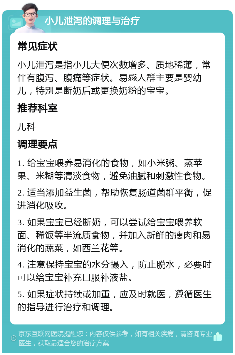 小儿泄泻的调理与治疗 常见症状 小儿泄泻是指小儿大便次数增多、质地稀薄，常伴有腹泻、腹痛等症状。易感人群主要是婴幼儿，特别是断奶后或更换奶粉的宝宝。 推荐科室 儿科 调理要点 1. 给宝宝喂养易消化的食物，如小米粥、蒸苹果、米糊等清淡食物，避免油腻和刺激性食物。 2. 适当添加益生菌，帮助恢复肠道菌群平衡，促进消化吸收。 3. 如果宝宝已经断奶，可以尝试给宝宝喂养软面、稀饭等半流质食物，并加入新鲜的瘦肉和易消化的蔬菜，如西兰花等。 4. 注意保持宝宝的水分摄入，防止脱水，必要时可以给宝宝补充口服补液盐。 5. 如果症状持续或加重，应及时就医，遵循医生的指导进行治疗和调理。